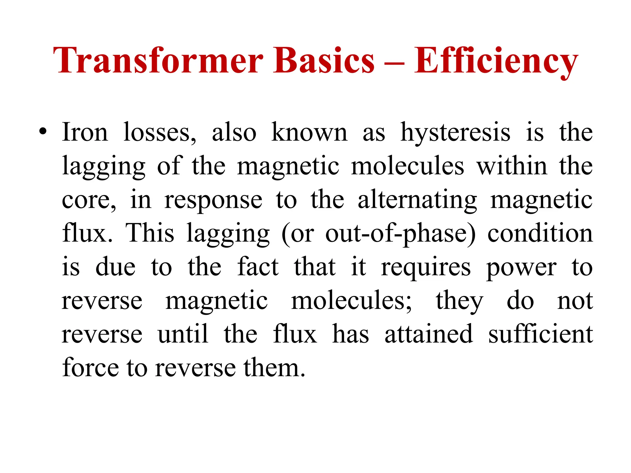 • Iron losses, also known as hysteresis is the
lagging of the magnetic molecules within the
core, in response to the alternating magnetic
flux. This lagging (or out-of-phase) condition
is due to the fact that it requires power to
reverse magnetic molecules; they do not
reverse until the flux has attained sufficient
force to reverse them.
Transformer Basics – Efficiency
 