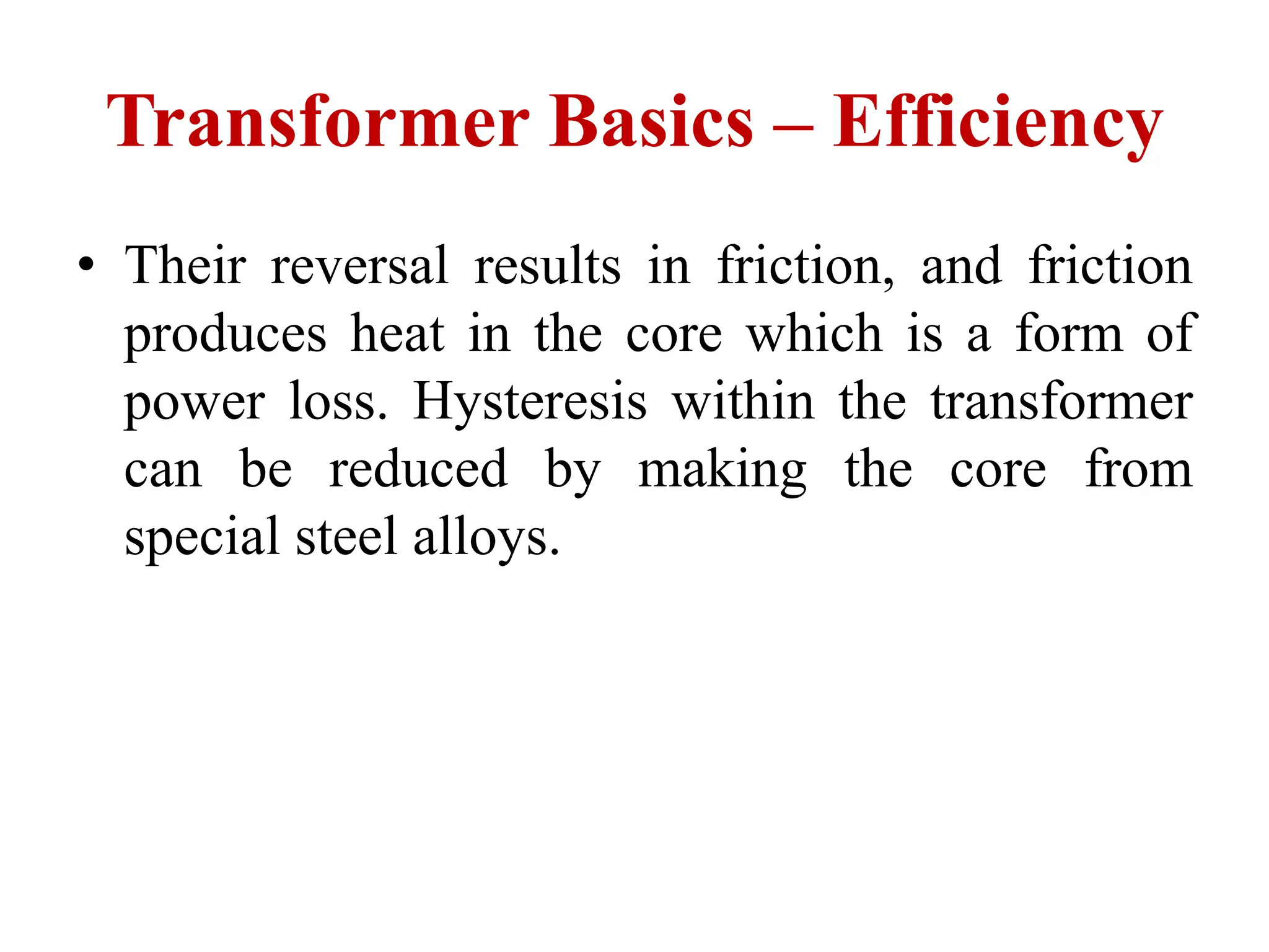 • Their reversal results in friction, and friction
produces heat in the core which is a form of
power loss. Hysteresis within the transformer
can be reduced by making the core from
special steel alloys.
Transformer Basics – Efficiency
 