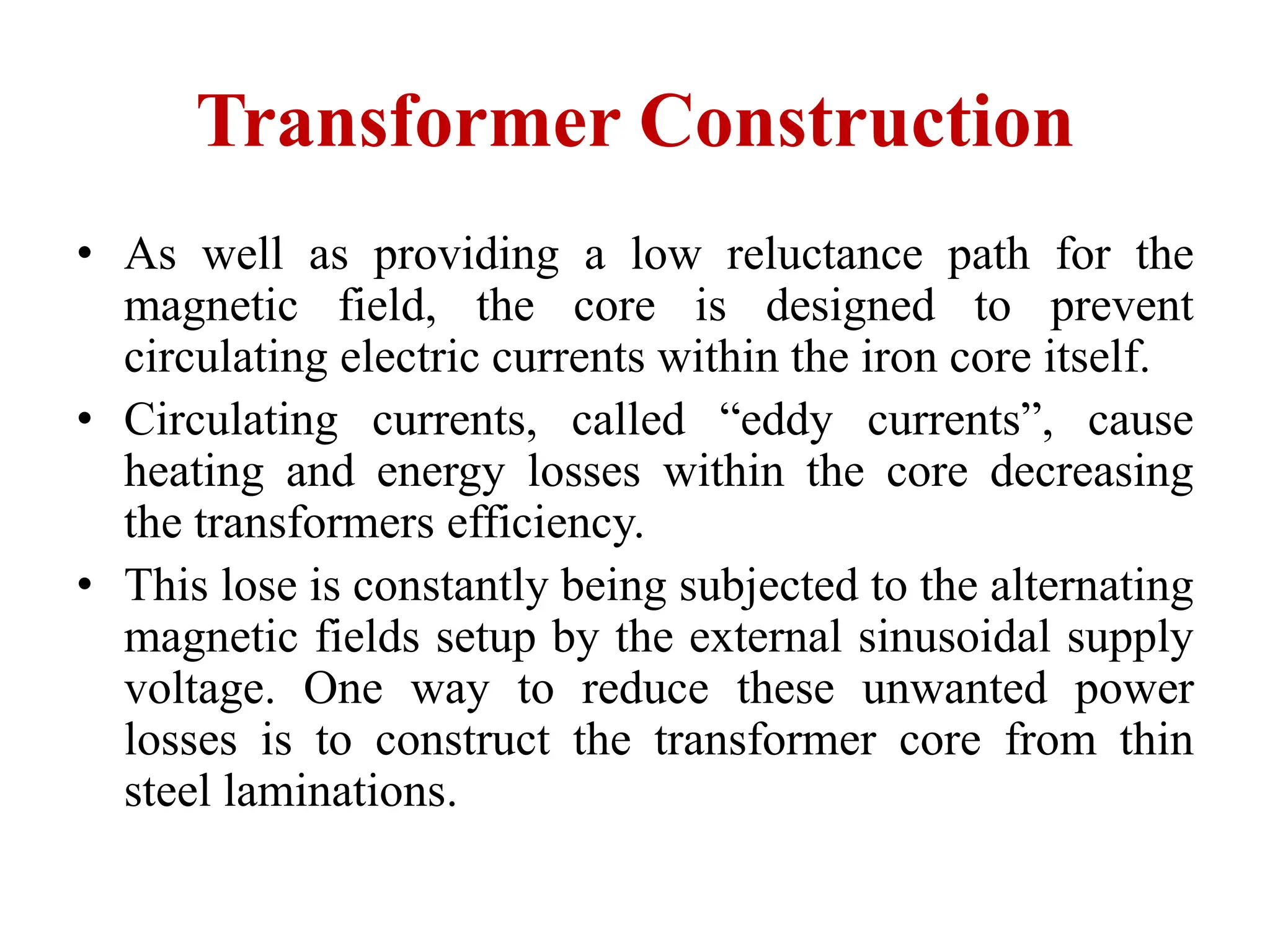 • As well as providing a low reluctance path for the
magnetic field, the core is designed to prevent
circulating electric currents within the iron core itself.
• Circulating currents, called “eddy currents”, cause
heating and energy losses within the core decreasing
the transformers efficiency.
• This lose is constantly being subjected to the alternating
magnetic fields setup by the external sinusoidal supply
voltage. One way to reduce these unwanted power
losses is to construct the transformer core from thin
steel laminations.
Transformer Construction
 