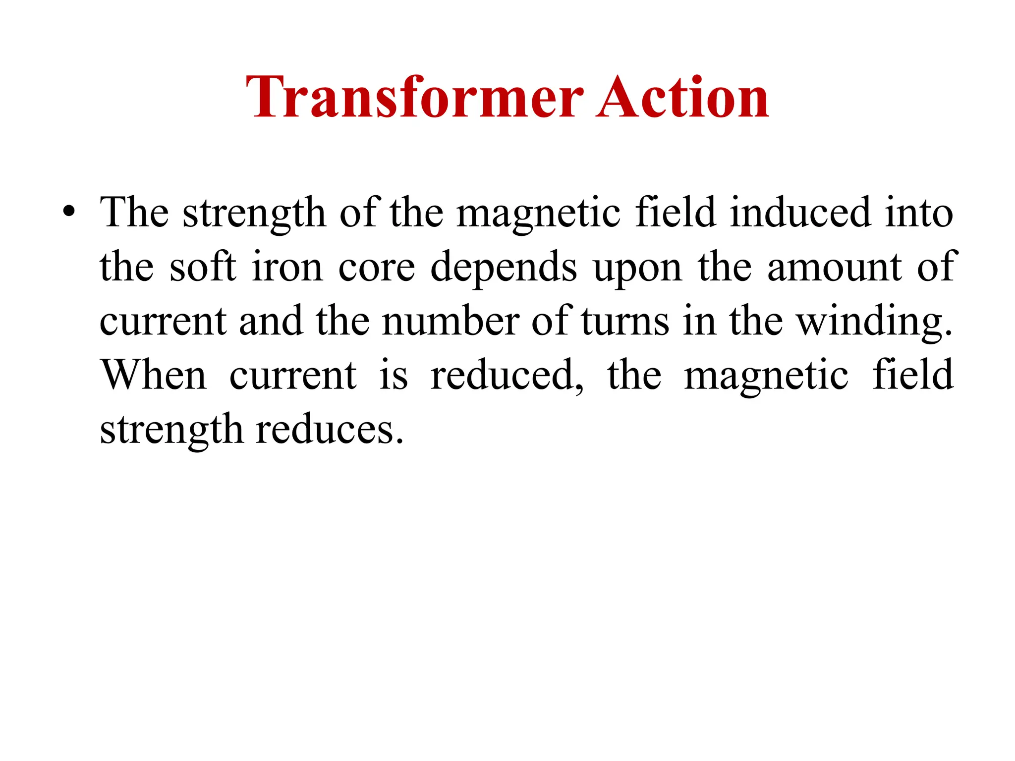 • The strength of the magnetic field induced into
the soft iron core depends upon the amount of
current and the number of turns in the winding.
When current is reduced, the magnetic field
strength reduces.
Transformer Action
 