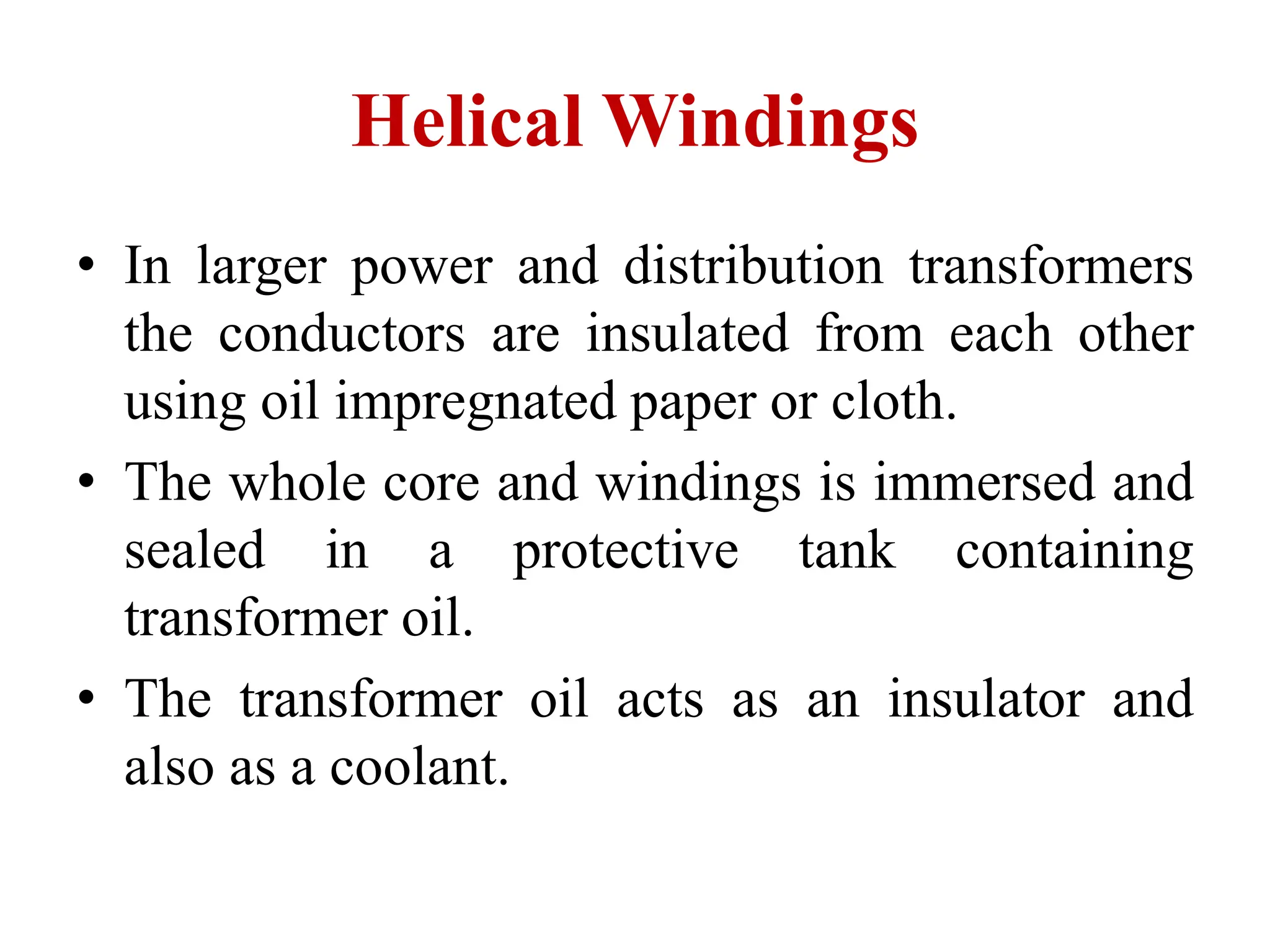 • In larger power and distribution transformers
the conductors are insulated from each other
using oil impregnated paper or cloth.
• The whole core and windings is immersed and
sealed in a protective tank containing
transformer oil.
• The transformer oil acts as an insulator and
also as a coolant.
Helical Windings
 