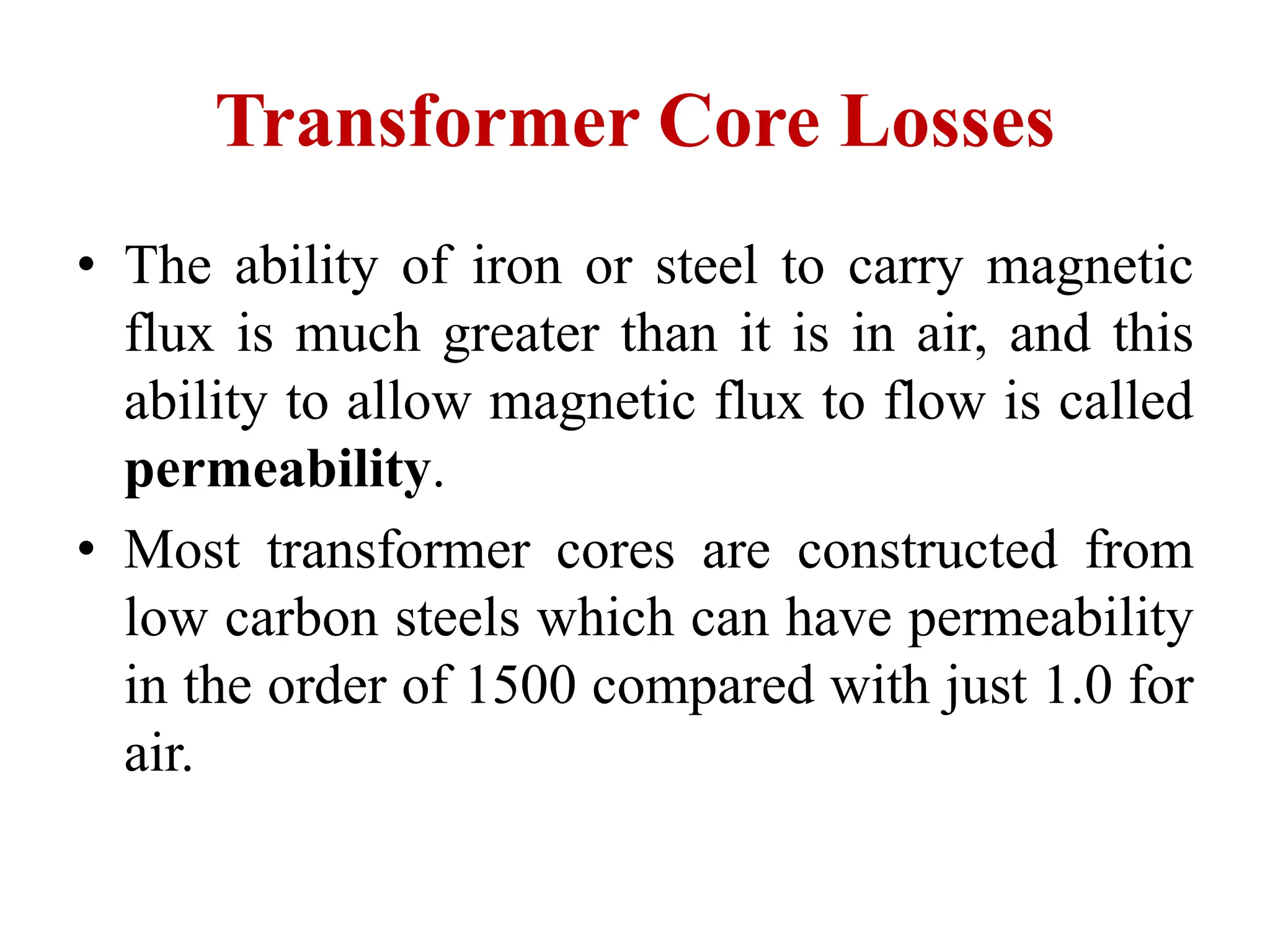 Transformer Core Losses
• The ability of iron or steel to carry magnetic
flux is much greater than it is in air, and this
ability to allow magnetic flux to flow is called
permeability.
• Most transformer cores are constructed from
low carbon steels which can have permeability
in the order of 1500 compared with just 1.0 for
air.
 