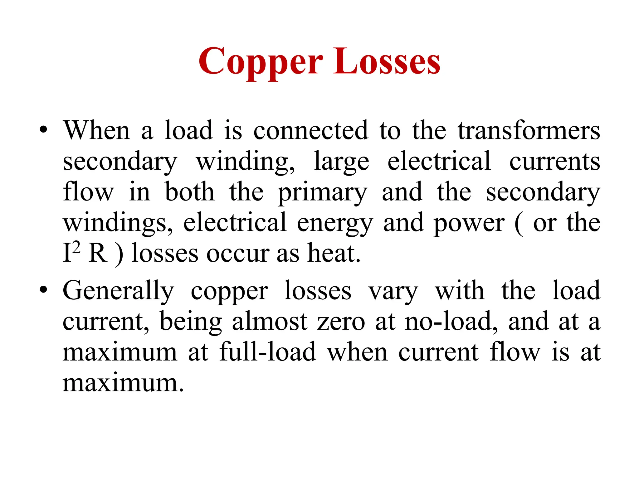 • When a load is connected to the transformers
secondary winding, large electrical currents
flow in both the primary and the secondary
windings, electrical energy and power ( or the
I2 R ) losses occur as heat.
• Generally copper losses vary with the load
current, being almost zero at no-load, and at a
maximum at full-load when current flow is at
maximum.
Copper Losses
 