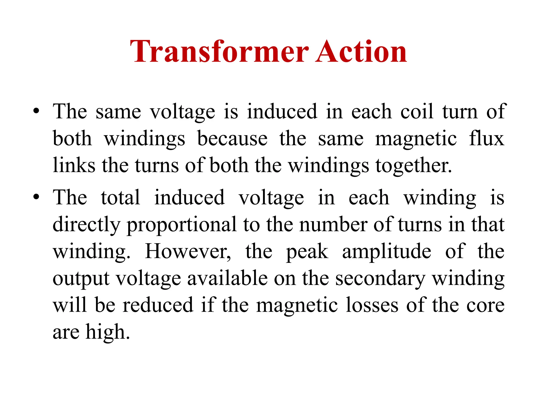 • The same voltage is induced in each coil turn of
both windings because the same magnetic flux
links the turns of both the windings together.
• The total induced voltage in each winding is
directly proportional to the number of turns in that
winding. However, the peak amplitude of the
output voltage available on the secondary winding
will be reduced if the magnetic losses of the core
are high.
Transformer Action
 