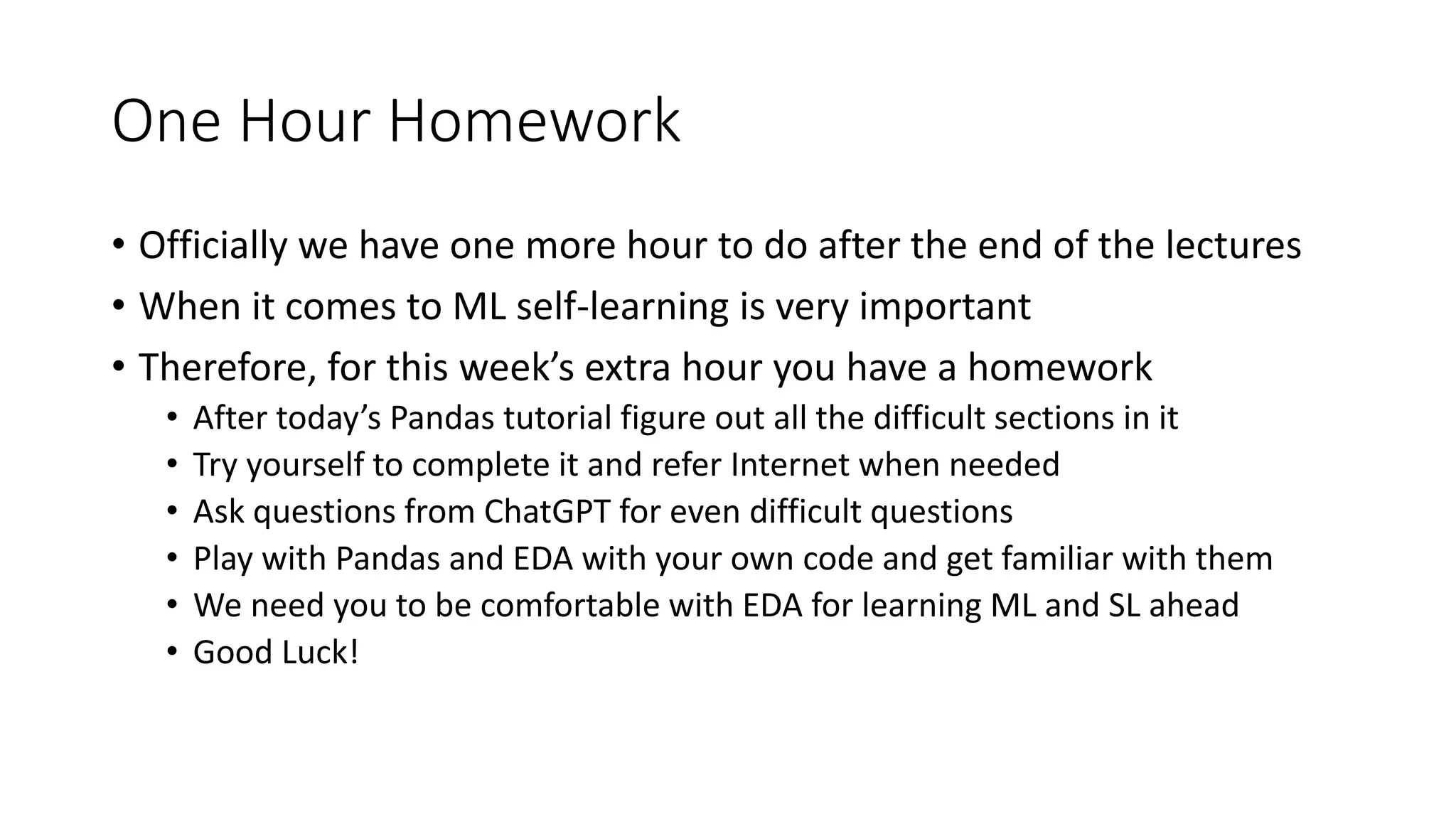One Hour Homework • Officially we have one more hour to do after the end of the lectures • When it comes to ML self-learning is very important • Therefore, for this week’s extra hour you have a homework • After today’s Pandas tutorial figure out all the difficult sections in it • Try yourself to complete it and refer Internet when needed • Ask questions from ChatGPT for even difficult questions • Play with Pandas and EDA with your own code and get familiar with them • We need you to be comfortable with EDA for learning ML and SL ahead • Good Luck! 