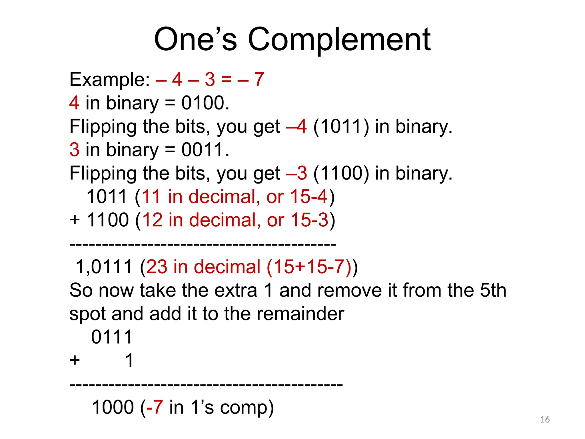 16
Example: – 4 – 3 = – 7
4 in binary = 0100.
Flipping the bits, you get –4 (1011) in binary.
3 in binary = 0011.
Flipping the bits, you get –3 (1100) in binary.
1011 (11 in decimal, or 15-4)
+ 1100 (12 in decimal, or 15-3)
-----------------------------------------
1,0111 (23 in decimal (15+15-7))
So now take the extra 1 and remove it from the 5th
spot and add it to the remainder
0111
+ 1
------------------------------------------
1000 (-7 in 1’s comp)
One’s Complement
 