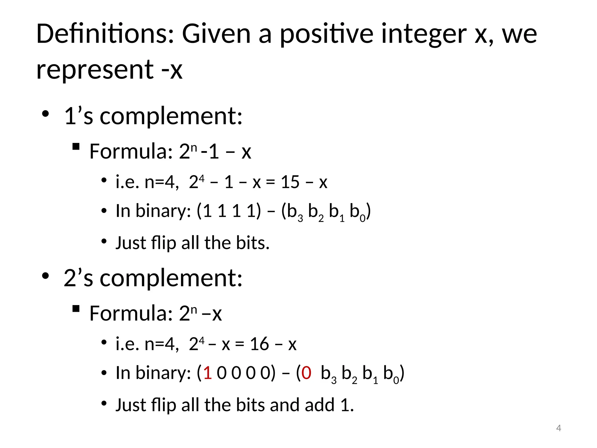 Definitions: Given a positive integer x, we
represent -x
• 1’s complement:
 Formula: 2n
-1 – x
• i.e. n=4, 24
– 1 – x = 15 – x
• In binary: (1 1 1 1) – (b3 b2 b1 b0)
• Just flip all the bits.
• 2’s complement:
 Formula: 2n
–x
• i.e. n=4, 24
– x = 16 – x
• In binary: (1 0 0 0 0) – (0 b3 b2 b1 b0)
• Just flip all the bits and add 1.
4
 