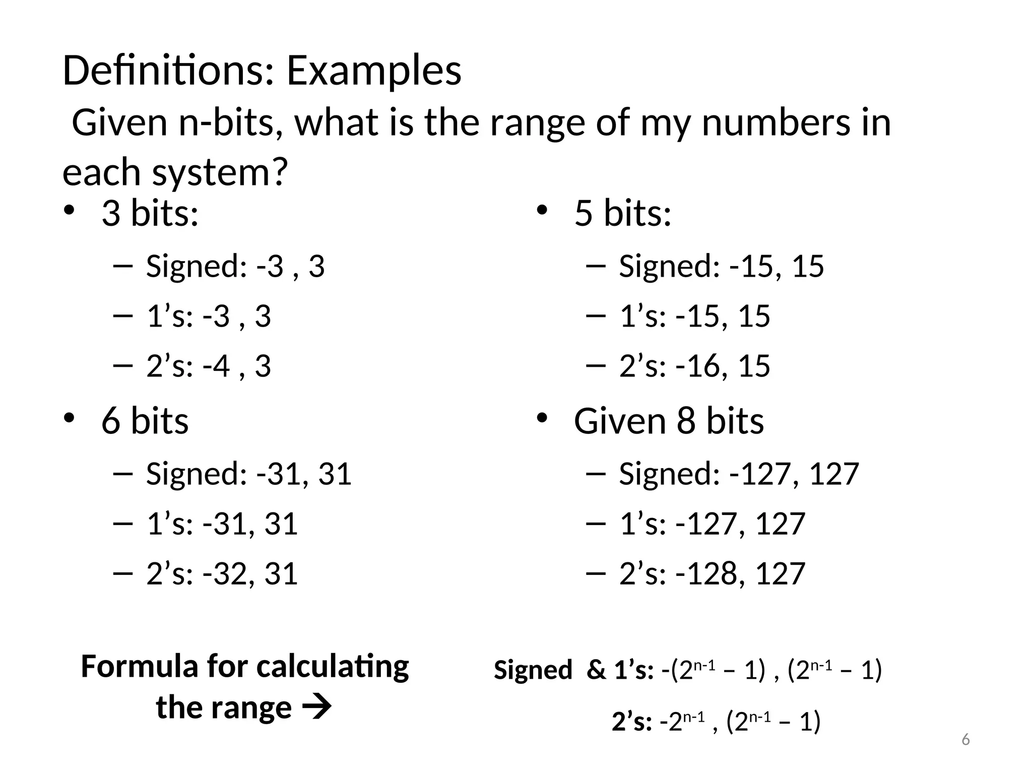 Definitions: Examples
Given n-bits, what is the range of my numbers in
each system?
• 3 bits:
– Signed: -3 , 3
– 1’s: -3 , 3
– 2’s: -4 , 3
• 6 bits
– Signed: -31, 31
– 1’s: -31, 31
– 2’s: -32, 31
• 5 bits:
– Signed: -15, 15
– 1’s: -15, 15
– 2’s: -16, 15
• Given 8 bits
– Signed: -127, 127
– 1’s: -127, 127
– 2’s: -128, 127
Formula for calculating
the range 
Signed & 1’s: -(2n-1
– 1) , (2n-1
– 1)
2’s: -2n-1
, (2n-1
– 1) 6
 