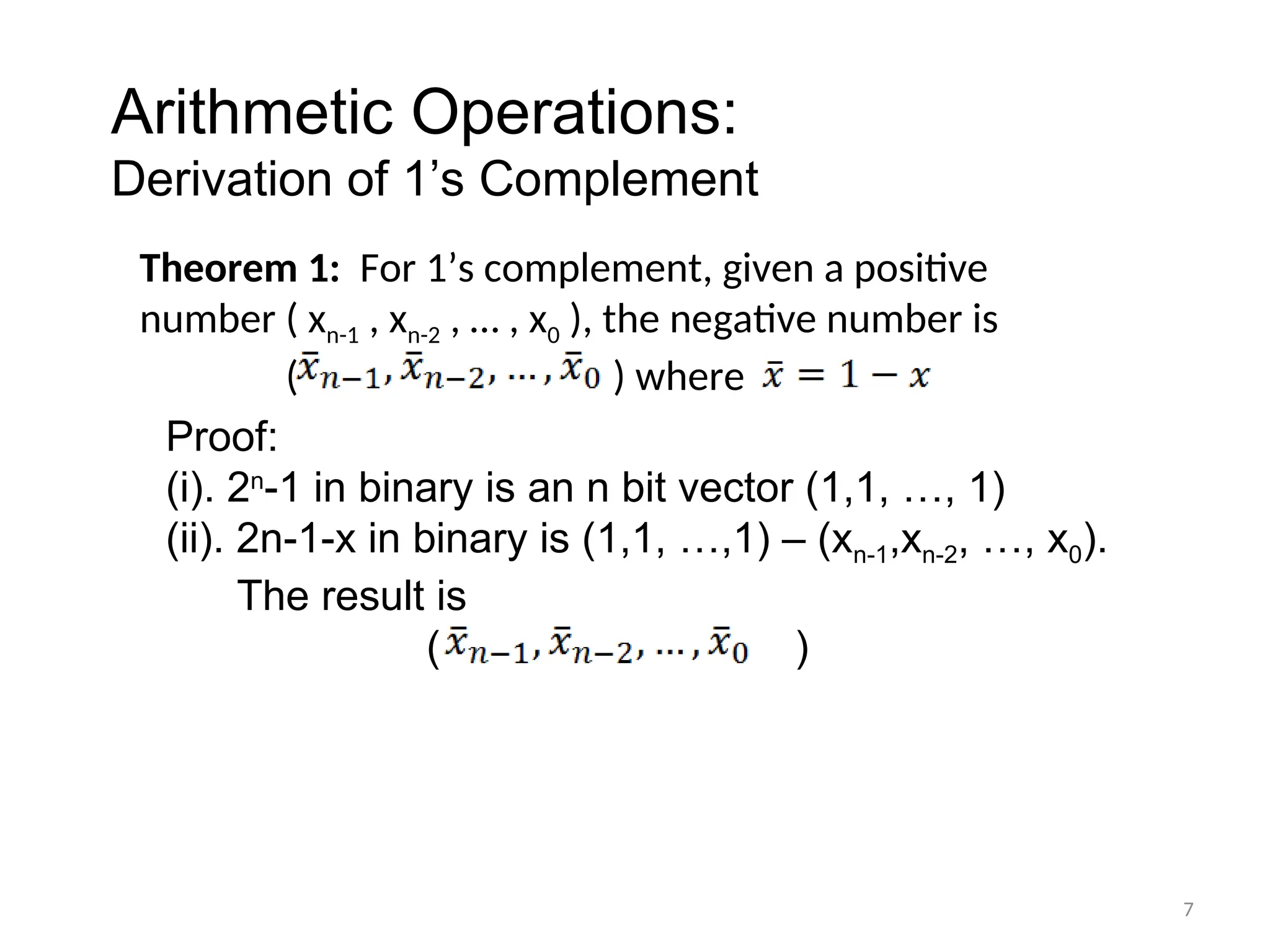 Theorem 1: For 1’s complement, given a positive
number ( xn-1 , xn-2 , … , x0 ), the negative number is
( ) where
7
Arithmetic Operations:
Derivation of 1’s Complement
Proof:
(i). 2n
-1 in binary is an n bit vector (1,1, …, 1)
(ii). 2n-1-x in binary is (1,1, …,1) – (xn-1,xn-2, …, x0).
The result is
( )
 