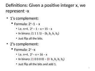 Definitions: Given a positive integer x, we
represent -x
• 1’s complement:
 Formula: 2n
-1 – x
• i.e. n=4, 24
– 1 – x = 15 – x
• In binary: (1 1 1 1) – (b3 b2 b1 b0)
• Just flip all the bits.
• 2’s complement:
 Formula: 2n
–x
• i.e. n=4, 24
– x = 16 – x
• In binary: (1 0 0 0 0) – (0 b3 b2 b1 b0)
• Just flip all the bits and add 1.
4
 