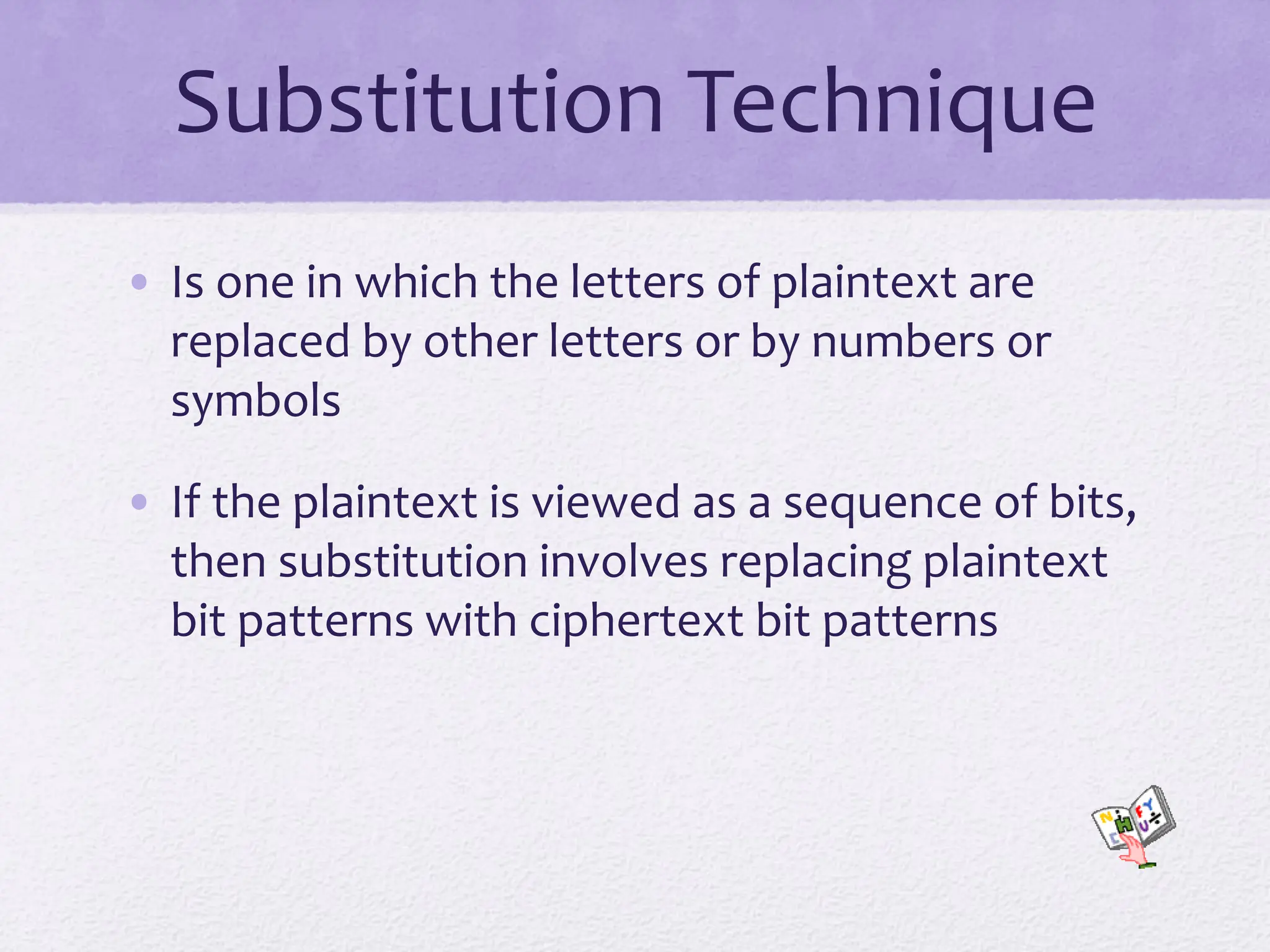 Substitution Technique
• Is one in which the letters of plaintext are
replaced by other letters or by numbers or
symbols
• If the plaintext is viewed as a sequence of bits,
then substitution involves replacing plaintext
bit patterns with ciphertext bit patterns
 