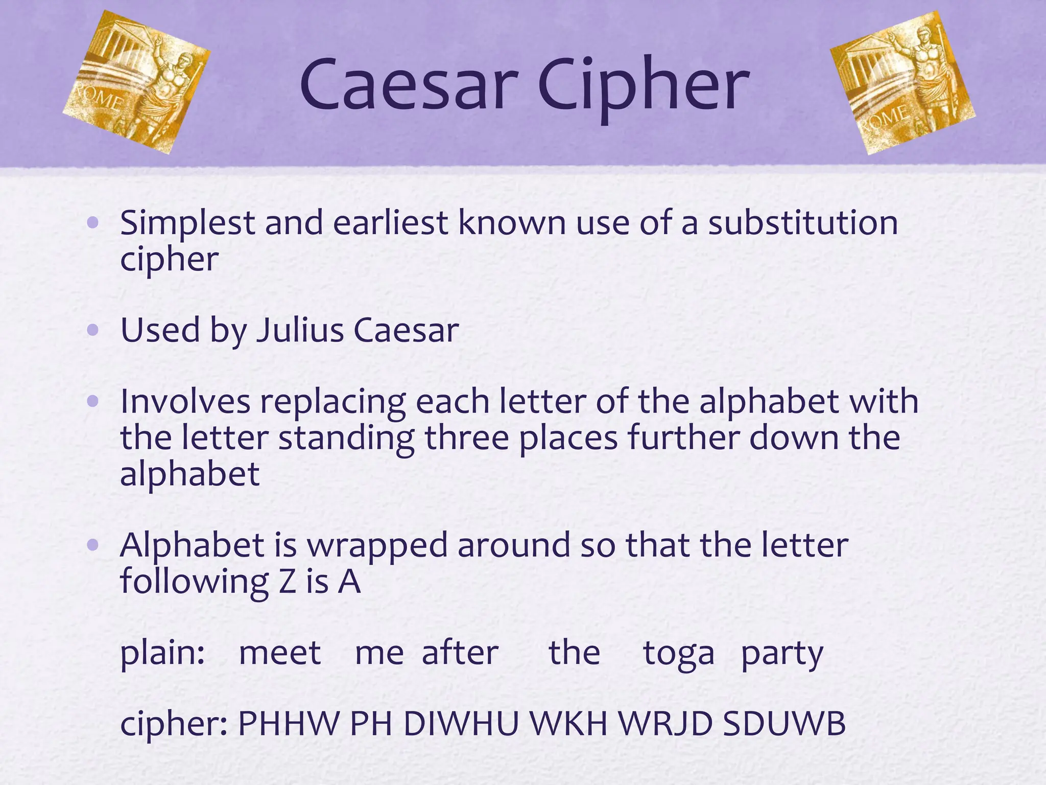 Caesar Cipher
• Simplest and earliest known use of a substitution
cipher
• Used by Julius Caesar
• Involves replacing each letter of the alphabet with
the letter standing three places further down the
alphabet
• Alphabet is wrapped around so that the letter
following Z is A
plain: meet me after the toga party
cipher: PHHW PH DIWHU WKH WRJD SDUWB
 