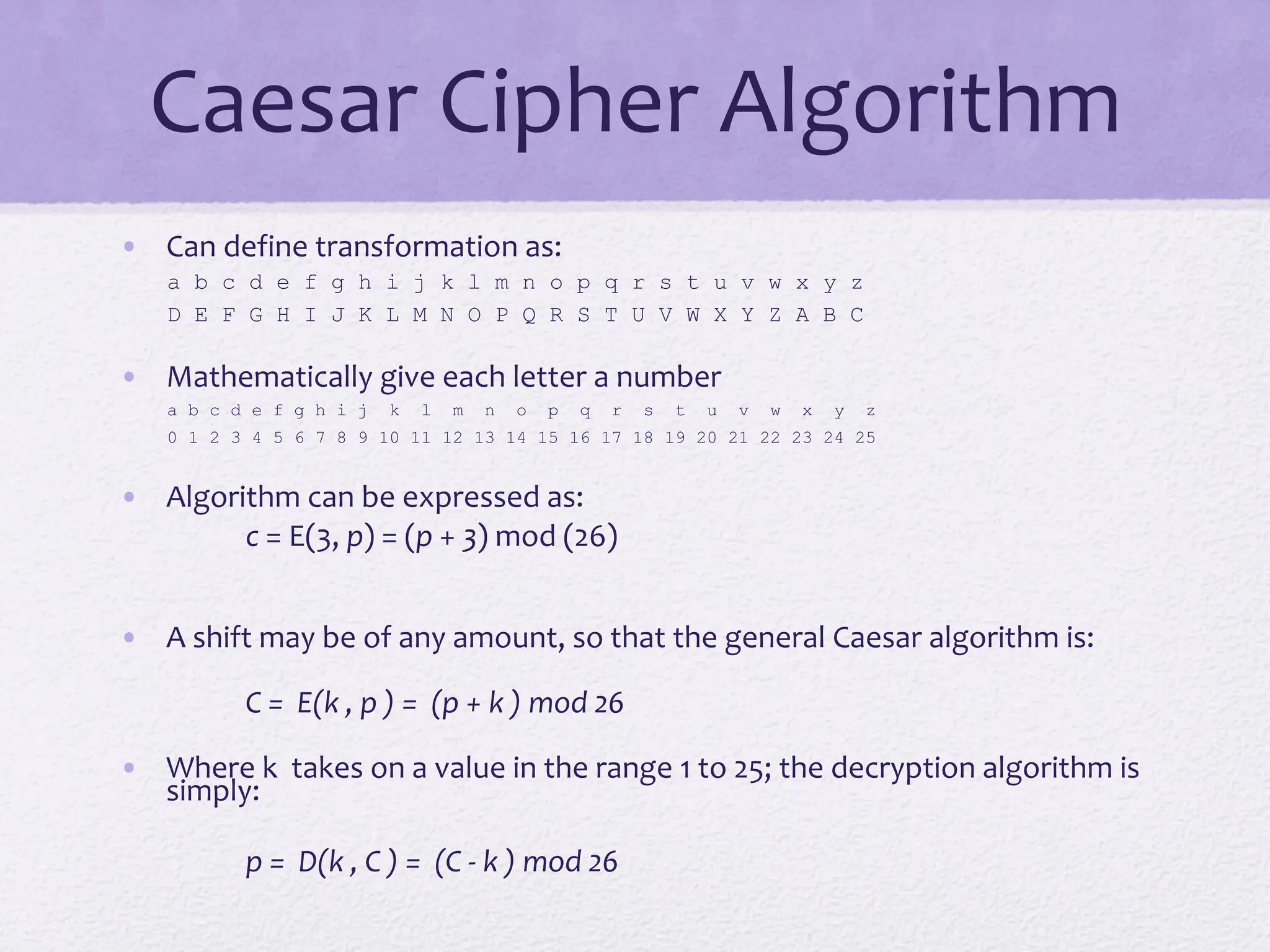 Caesar Cipher Algorithm
• Can define transformation as:
a b c d e f g h i j k l m n o p q r s t u v w x y z
D E F G H I J K L M N O P Q R S T U V W X Y Z A B C
• Mathematically give each letter a number
a b c d e f g h i j k l m n o p q r s t u v w x y z
0 1 2 3 4 5 6 7 8 9 10 11 12 13 14 15 16 17 18 19 20 21 22 23 24 25
• Algorithm can be expressed as:
c = E(3, p) = (p + 3) mod (26)
• A shift may be of any amount, so that the general Caesar algorithm is:
C = E(k , p ) = (p + k ) mod 26
• Where k takes on a value in the range 1 to 25; the decryption algorithm is
simply:
p = D(k , C ) = (C - k ) mod 26
 