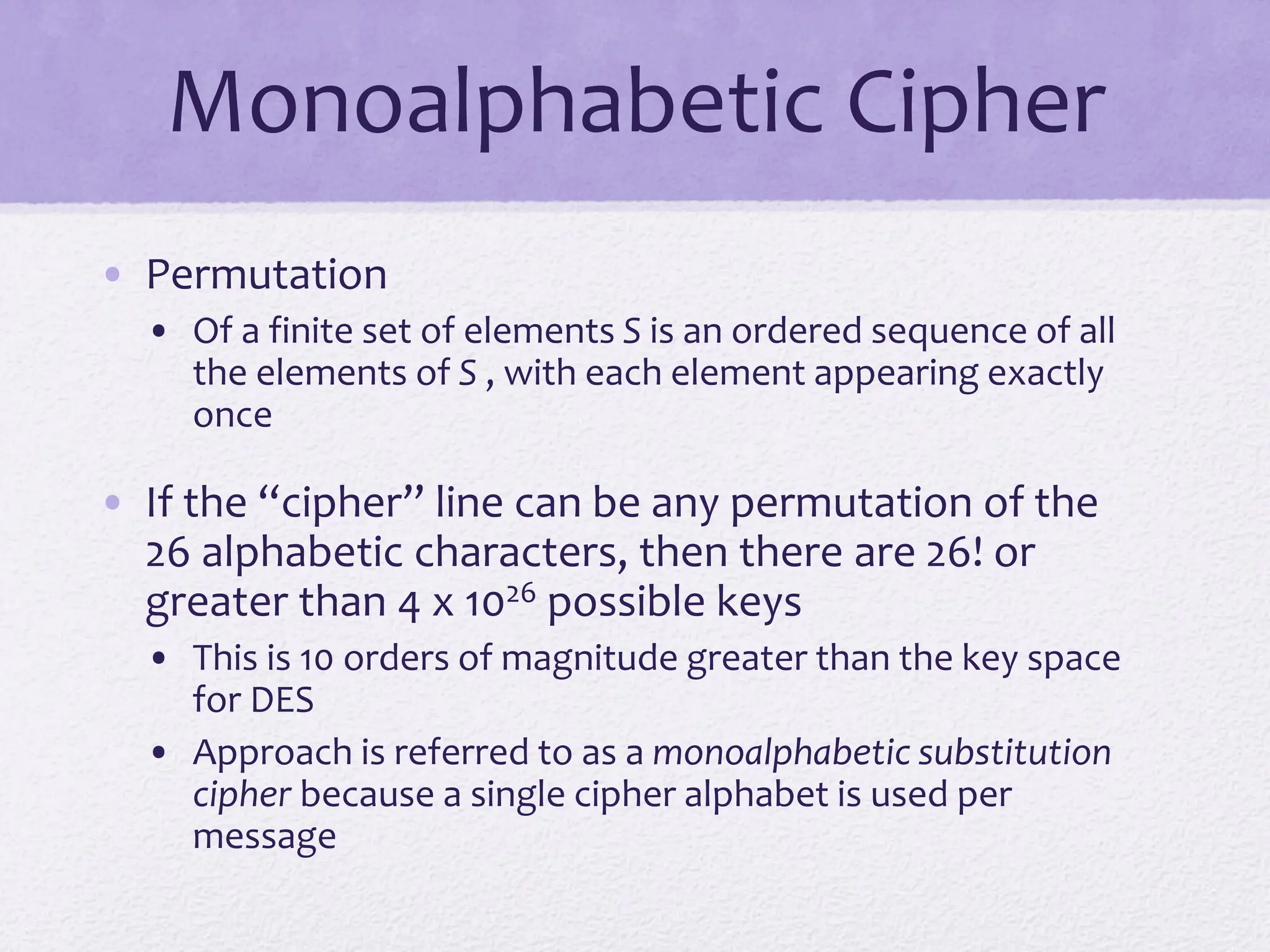 Monoalphabetic Cipher
• Permutation
• Of a finite set of elements S is an ordered sequence of all
the elements of S , with each element appearing exactly
once
• If the “cipher” line can be any permutation of the
26 alphabetic characters, then there are 26! or
greater than 4 x 1026 possible keys
• This is 10 orders of magnitude greater than the key space
for DES
• Approach is referred to as a monoalphabetic substitution
cipher because a single cipher alphabet is used per
message
 
