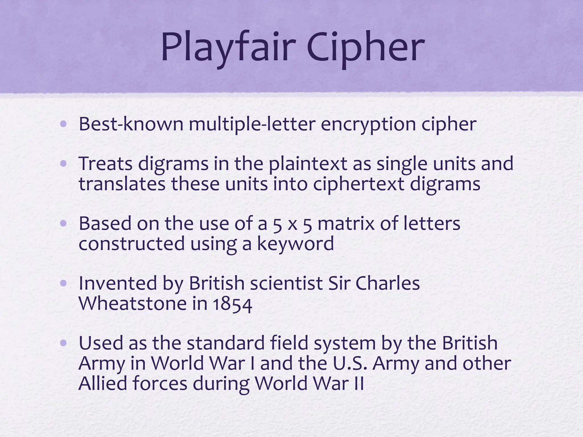 Playfair Cipher
• Best-known multiple-letter encryption cipher
• Treats digrams in the plaintext as single units and
translates these units into ciphertext digrams
• Based on the use of a 5 x 5 matrix of letters
constructed using a keyword
• Invented by British scientist Sir Charles
Wheatstone in 1854
• Used as the standard field system by the British
Army in World War I and the U.S. Army and other
Allied forces during World War II
 