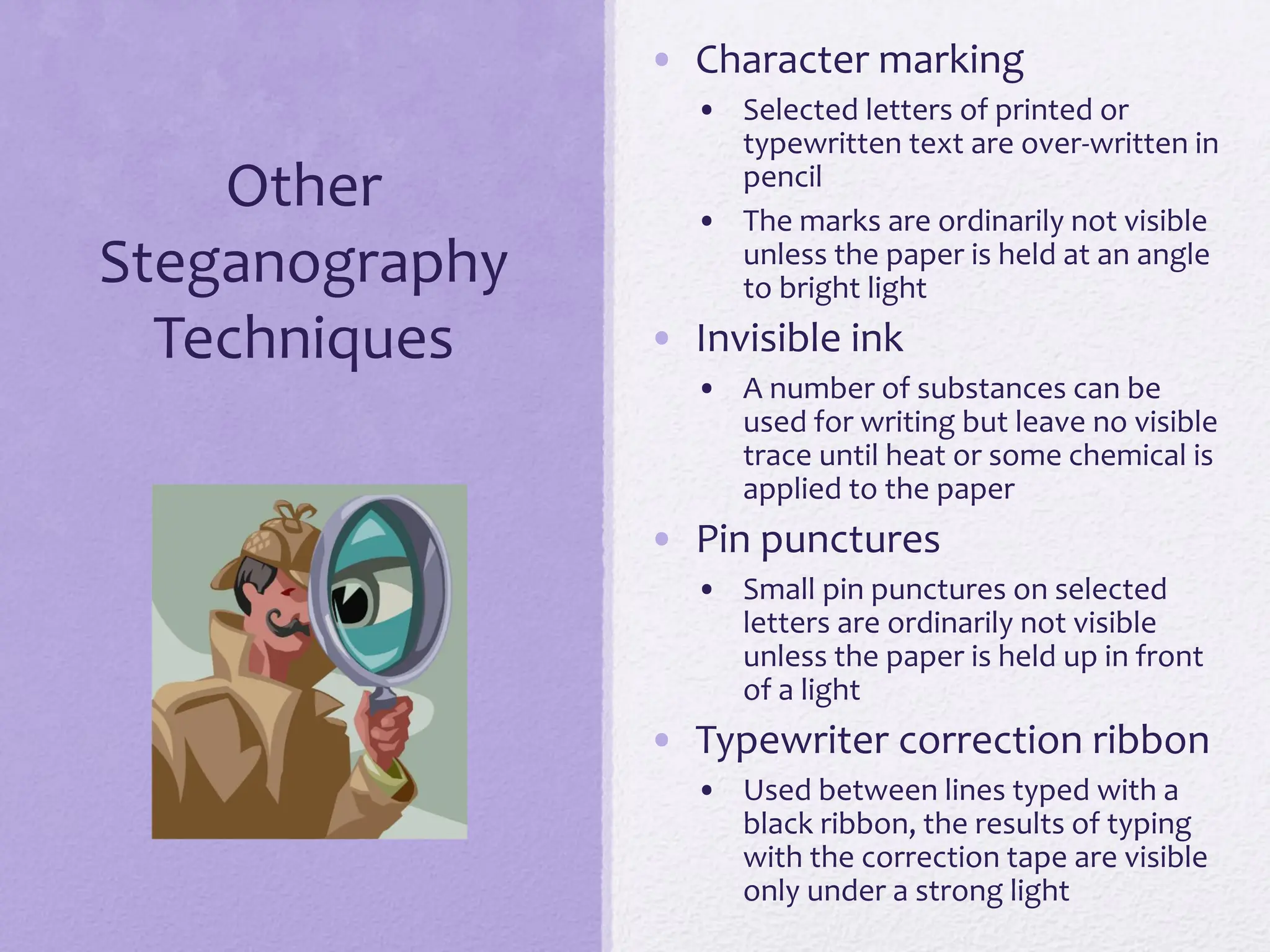 Other
Steganography
Techniques
• Character marking
• Selected letters of printed or
typewritten text are over-written in
pencil
• The marks are ordinarily not visible
unless the paper is held at an angle
to bright light
• Invisible ink
• A number of substances can be
used for writing but leave no visible
trace until heat or some chemical is
applied to the paper
• Pin punctures
• Small pin punctures on selected
letters are ordinarily not visible
unless the paper is held up in front
of a light
• Typewriter correction ribbon
• Used between lines typed with a
black ribbon, the results of typing
with the correction tape are visible
only under a strong light
 
