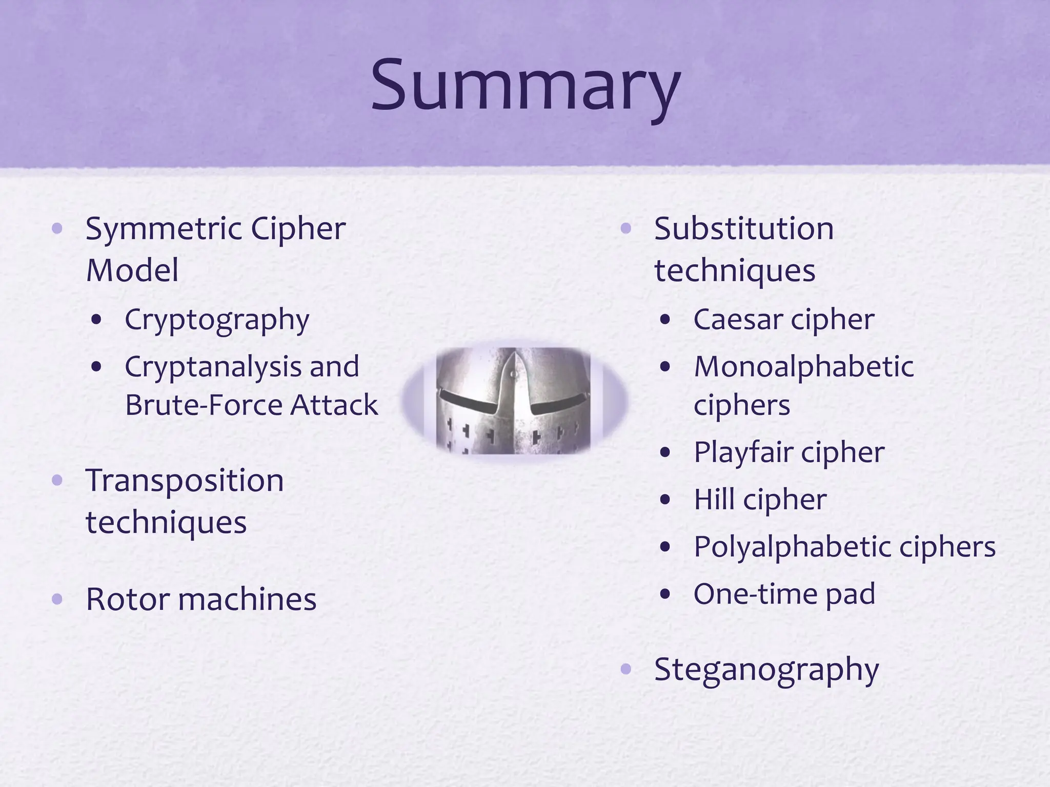 Summary
• Symmetric Cipher
Model
• Cryptography
• Cryptanalysis and
Brute-Force Attack
• Transposition
techniques
• Rotor machines
• Substitution
techniques
• Caesar cipher
• Monoalphabetic
ciphers
• Playfair cipher
• Hill cipher
• Polyalphabetic ciphers
• One-time pad
• Steganography
 