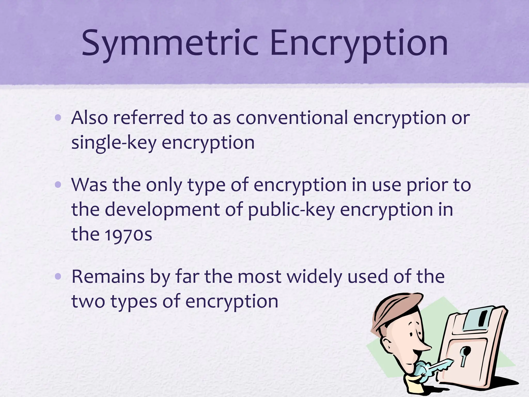 Symmetric Encryption
• Also referred to as conventional encryption or
single-key encryption
• Was the only type of encryption in use prior to
the development of public-key encryption in
the 1970s
• Remains by far the most widely used of the
two types of encryption
 