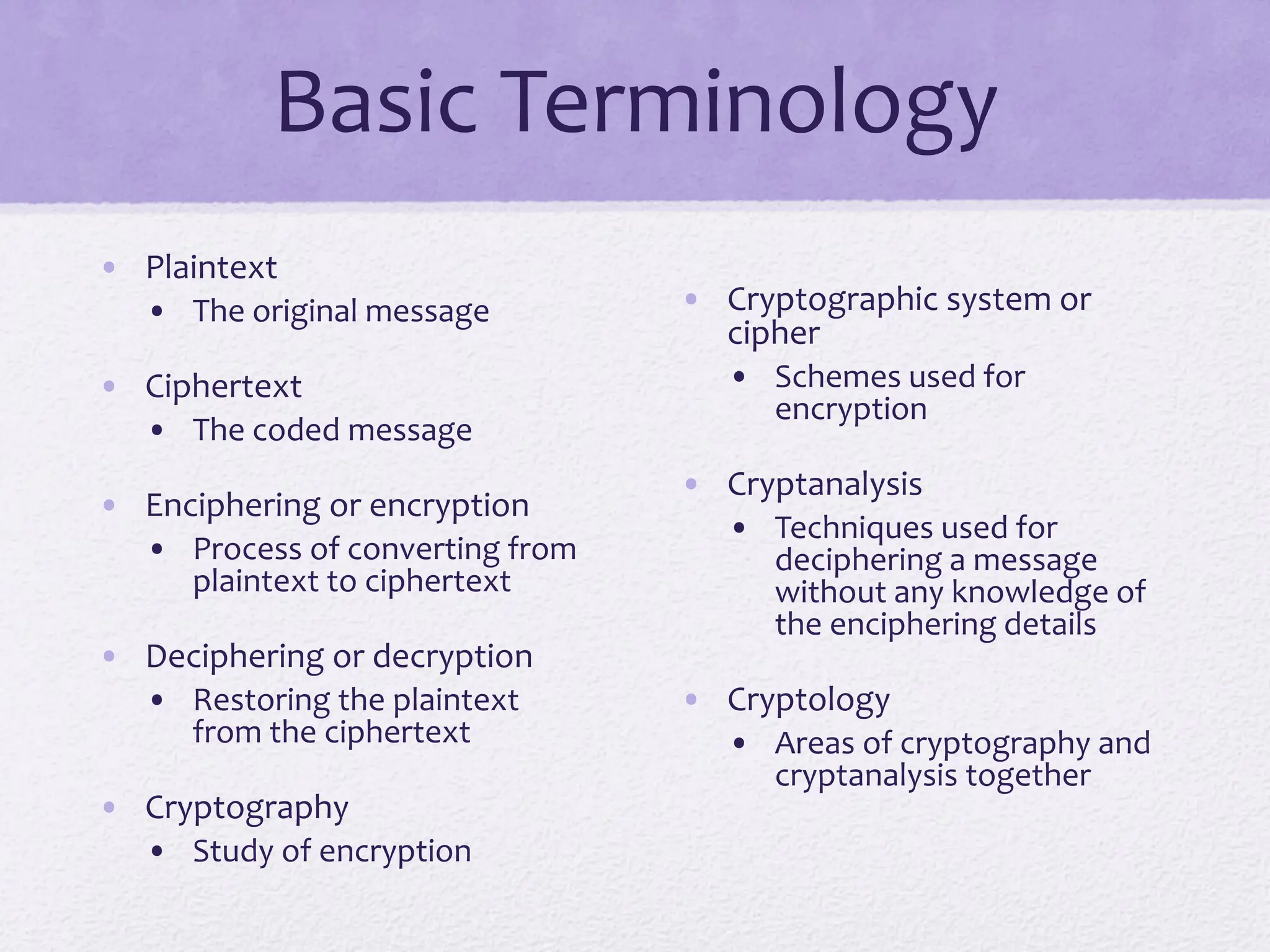 Basic Terminology
• Plaintext
• The original message
• Ciphertext
• The coded message
• Enciphering or encryption
• Process of converting from
plaintext to ciphertext
• Deciphering or decryption
• Restoring the plaintext
from the ciphertext
• Cryptography
• Study of encryption
• Cryptographic system or
cipher
• Schemes used for
encryption
• Cryptanalysis
• Techniques used for
deciphering a message
without any knowledge of
the enciphering details
• Cryptology
• Areas of cryptography and
cryptanalysis together
 