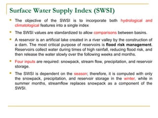 Surface Water Supply Index (SWSI)
 The objective of the SWSI is to incorporate both hydrological and
climatological features into a single index
 The SWSI values are standardized to allow comparisons between basins.
 A reservoir is an artificial lake created in a river valley by the construction of
a dam. The most critical purpose of reservoirs is flood risk management.
Reservoirs collect water during times of high rainfall, reducing flood risk, and
then release the water slowly over the following weeks and months.
 Four inputs are required: snowpack, stream flow, precipitation, and reservoir
storage.
 The SWSI is dependent on the season; therefore, it is computed with only
the snowpack, precipitation, and reservoir storage in the winter, while in
summer months, streamflow replaces snowpack as a component of the
SWSI.
 