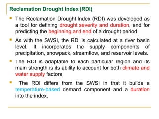 Reclamation Drought Index (RDI)
 The Reclamation Drought Index (RDI) was developed as
a tool for defining drought severity and duration, and for
predicting the beginning and end of a drought period.
 As with the SWSI, the RDI is calculated at a river basin
level. It incorporates the supply components of
precipitation, snowpack, streamflow, and reservoir levels.
 The RDI is adaptable to each particular region and its
main strength is its ability to account for both climate and
water supply factors
 The RDI differs from the SWSI in that it builds a
temperature-based demand component and a duration
into the index.
 