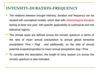 INTENSITY-DURATION-FREQUENCY
 The relations between drought intensity, duration and frequency can be
studied with conceptual models, which deal with meteorological droughts
lasting at least one year, with specific applicability to subtropical and mid
latitudinal regions
 The climate types are defined across the climatic spectrum in terms of
the ratio of mean annual precipitation to annual global terrestrial
precipitation Pma / Pagt , and additionally, on the ratio of annual
potential evapotranspiration to mean annual precipitation Eap / Pma
 To complete the description, the length of rainy season Lrs across the
climatic spectrum is also indicated.
 