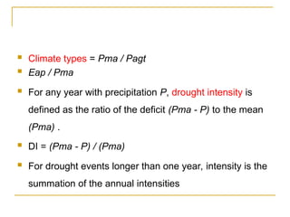  Climate types = Pma / Pagt
 Eap / Pma
 For any year with precipitation P, drought intensity is
defined as the ratio of the deficit (Pma - P) to the mean
(Pma) .
 DI = (Pma - P) / (Pma)
 For drought events longer than one year, intensity is the
summation of the annual intensities
 