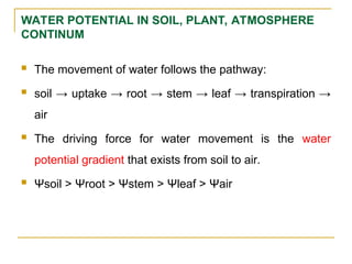WATER POTENTIAL IN SOIL, PLANT, ATMOSPHERE
CONTINUM
 The movement of water follows the pathway:
 soil → uptake → root → stem → leaf → transpiration →
air
 The driving force for water movement is the water
potential gradient that exists from soil to air.
 Ψsoil > Ψroot > Ψstem > Ψleaf > Ψair
 
