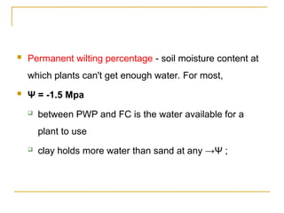 Permanent wilting percentage - soil moisture content at
which plants can't get enough water. For most,
 Ψ = -1.5 Mpa
 between PWP and FC is the water available for a
plant to use
 clay holds more water than sand at any →Ψ ;
 