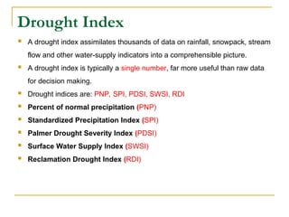 Drought Index
 A drought index assimilates thousands of data on rainfall, snowpack, stream
flow and other water-supply indicators into a comprehensible picture.
 A drought index is typically a single number, far more useful than raw data
for decision making.
 Drought indices are: PNP, SPI, PDSI, SWSI, RDI
 Percent of normal precipitation (PNP)
 Standardized Precipitation Index (SPI)
 Palmer Drought Severity Index (PDSI)
 Surface Water Supply Index (SWSI)
 Reclamation Drought Index (RDI)
 