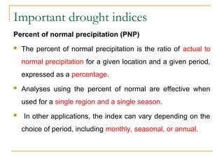 Important drought indices
Percent of normal precipitation (PNP)
 The percent of normal precipitation is the ratio of actual to
normal precipitation for a given location and a given period,
expressed as a percentage.
 Analyses using the percent of normal are effective when
used for a single region and a single season.
 In other applications, the index can vary depending on the
choice of period, including monthly, seasonal, or annual.
 