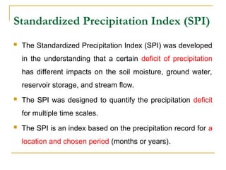 Standardized Precipitation Index (SPI)
 The Standardized Precipitation Index (SPI) was developed
in the understanding that a certain deficit of precipitation
has different impacts on the soil moisture, ground water,
reservoir storage, and stream flow.
 The SPI was designed to quantify the precipitation deficit
for multiple time scales.
 The SPI is an index based on the precipitation record for a
location and chosen period (months or years).
 
