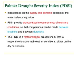 Palmer Drought Severity Index (PDSI)
 Index based on the supply-and-demand concept of the
water-balance equation
 PDSI provide standardized measurements of moisture
conditions, so that comparisons can be made between
locations and between durations.
 The PDSI is a meteorological drought index that is
responsive to abnormal weather conditions, either on the
dry or wet side.
 