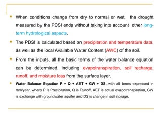  When conditions change from dry to normal or wet, the drought
measured by the PDSI ends without taking into account other long-
term hydrological aspects.
 The PDSI is calculated based on precipitation and temperature data,
as well as the local Available Water Content (AWC) of the soil.
 From the inputs, all the basic terms of the water balance equation
can be determined, including evapotranspiration, soil recharge,
runoff, and moisture loss from the surface layer.
 Water Balance Equation P = Q + AET + GW + DS, with all terms expressed in
mm/year, where P is Precipitation, Q is Runoff, AET is actual evapotranspiration, GW
is exchange with groundwater aquifer and DS is change in soil storage.
 