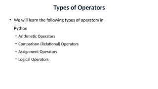 Types of Operators
• We will learn the following types of operators in
Python
− Arithmetic Operators
− Comparison (Relational) Operators
− Assignment Operators
− Logical Operators
 