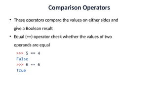 Comparison Operators
• These operators compare the values on either sides and
give a Boolean result
• Equal (==) operator check whether the values of two
operands are equal
>>> 5 == 4
False
>>> 6 == 6
True
 