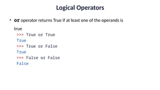 Logical Operators
• or operator returns True if at least one of the operands is
true
>>> True or True
True
>>> True or False
True
>>> False or False
False
 