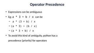 Operator Precedence
• Expressions can be ambiguous
• Eg: a * 3 + b / x can be
− a * (3 + b) / x
− (a * 3) + (b / x)
− (a * 3 + b) / x
• To avoid this kind of ambiguity, python has a
precedence (priority) for operators
 