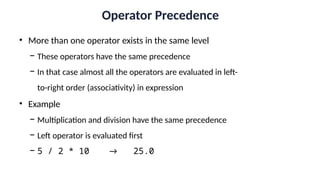 Operator Precedence
• More than one operator exists in the same level
− These operators have the same precedence
− In that case almost all the operators are evaluated in left-
to-right order (associativity) in expression
• Example
− Multiplication and division have the same precedence
− Left operator is evaluated first
− 5 / 2 * 10 → 25.0
 