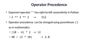 Operator Precedence
• Exponent operator ** has right-to-left associativity in Python
− 2 ** 3 ** 2 → 512
• Operator precedence can be changed using parentheses ()
as in mathematics
− (10 - 4) * 2 → 12
− 40 / (2 * 10) → 2.0
 