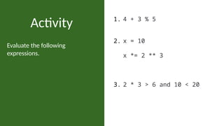 Evaluate the following
expressions.
Activity 1. 4 + 3 % 5
2. x = 10
x *= 2 ** 3
3. 2 * 3 > 6 and 10 < 20
 