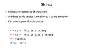 Strings
• Strings are sequences of characters
• Anything inside quotes is considered a string in Python
• Can use single or double quotes
>>> s1 = "This is a string"
>>> s2 = 'This is also a string'
>>> type(s1)
<type 'str'>
 