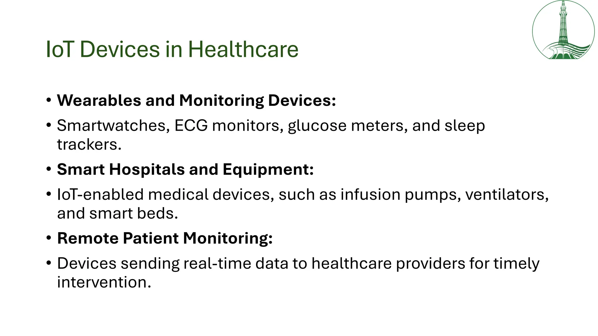 IoT Devices in Healthcare
• Wearables and Monitoring Devices:
• Smartwatches, ECG monitors, glucose meters, and sleep
trackers.
• Smart Hospitals and Equipment:
• IoT-enabled medical devices, such as infusion pumps, ventilators,
and smart beds.
• Remote Patient Monitoring:
• Devices sending real-time data to healthcare providers for timely
intervention.
 