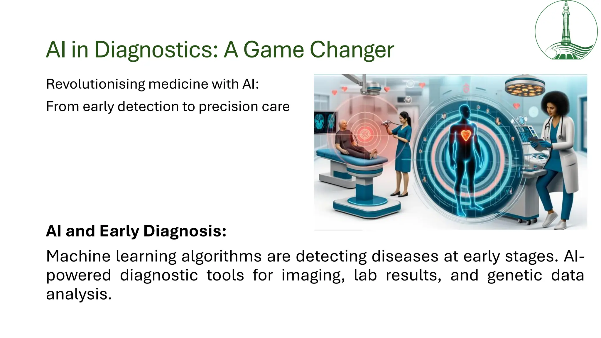 AI in Diagnostics: A Game Changer
Revolutionising medicine with AI:
From early detection to precision care
AI and Early Diagnosis:
Machine learning algorithms are detecting diseases at early stages. AI-
powered diagnostic tools for imaging, lab results, and genetic data
analysis.
 
