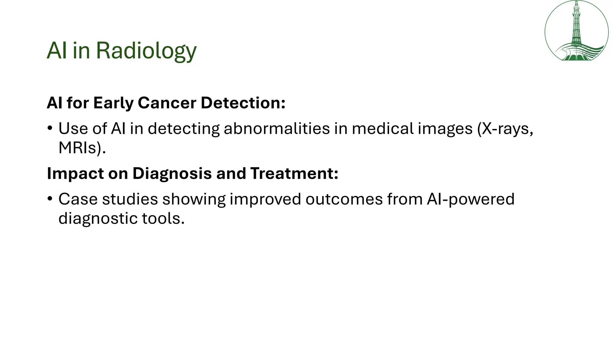 AI in Radiology
AI for Early Cancer Detection:
• Use of AI in detecting abnormalities in medical images (X-rays,
MRIs).
Impact on Diagnosis and Treatment:
• Case studies showing improved outcomes from AI-powered
diagnostic tools.
 
