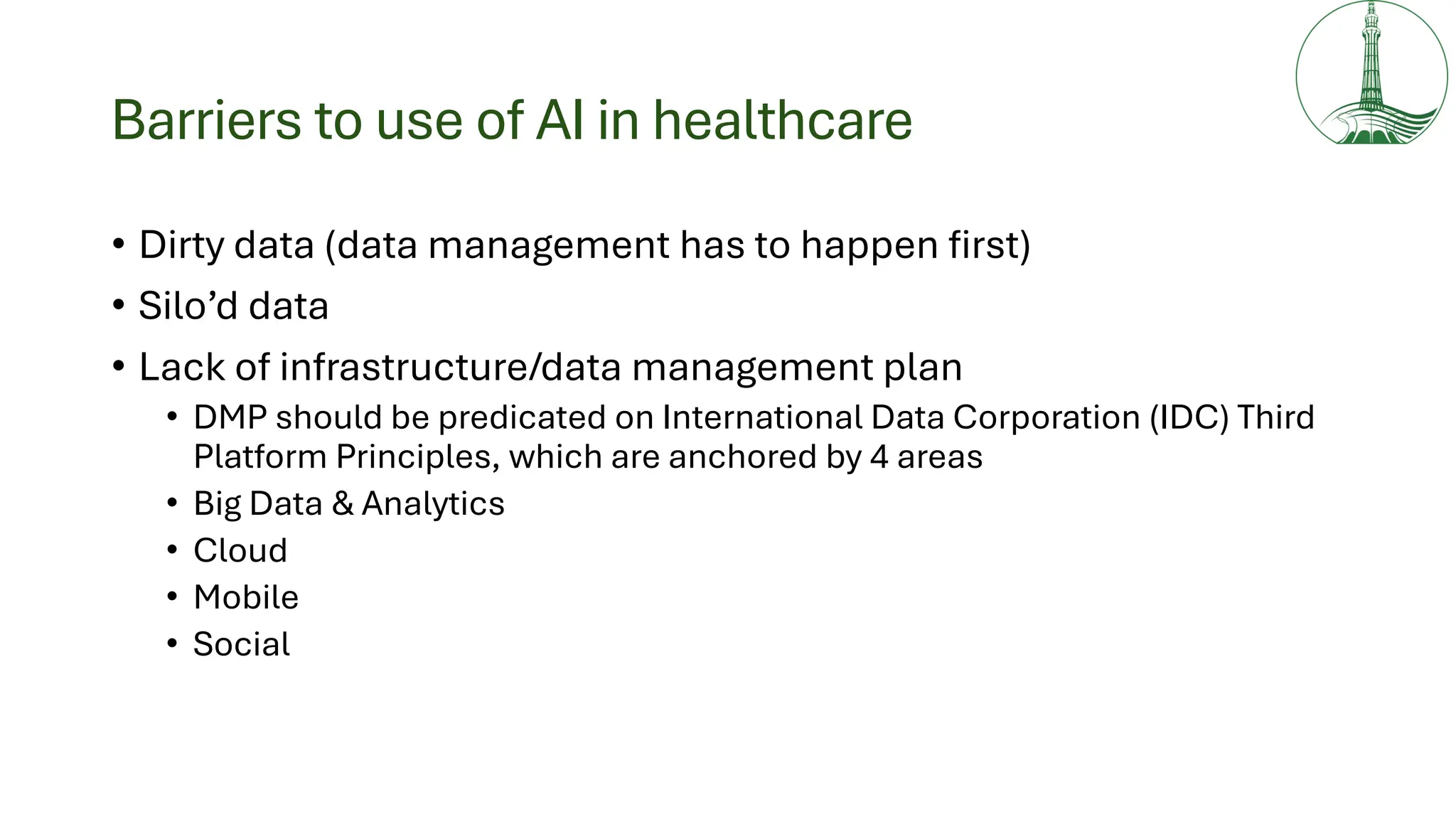 Barriers to use of AI in healthcare
• Dirty data (data management has to happen first)
• Silo’d data
• Lack of infrastructure/data management plan
• DMP should be predicated on International Data Corporation (IDC) Third
Platform Principles, which are anchored by 4 areas
• Big Data & Analytics
• Cloud
• Mobile
• Social
 