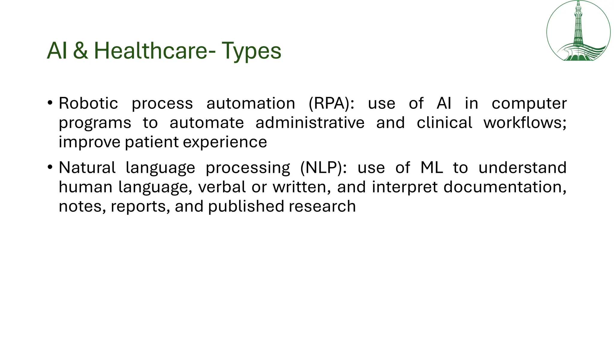 AI & Healthcare- Types
• Robotic process automation (RPA): use of AI in computer
programs to automate administrative and clinical workflows;
improve patient experience
• Natural language processing (NLP): use of ML to understand
human language, verbal or written, and interpret documentation,
notes, reports, and published research
 