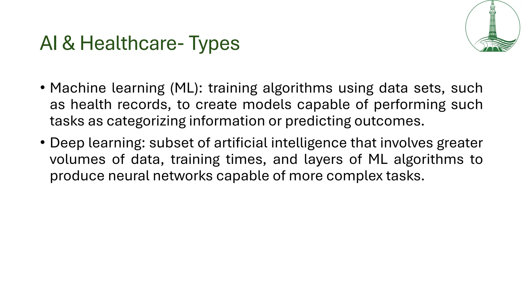 AI & Healthcare- Types
• Machine learning (ML): training algorithms using data sets, such
as health records, to create models capable of performing such
tasks as categorizing information or predicting outcomes.
• Deep learning: subset of artificial intelligence that involves greater
volumes of data, training times, and layers of ML algorithms to
produce neural networks capable of more complex tasks.
 