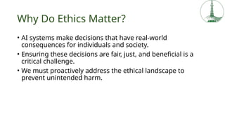 Why Do Ethics Matter?
• AI systems make decisions that have real-world
consequences for individuals and society.
• Ensuring these decisions are fair, just, and beneficial is a
critical challenge.
• We must proactively address the ethical landscape to
prevent unintended harm.
 