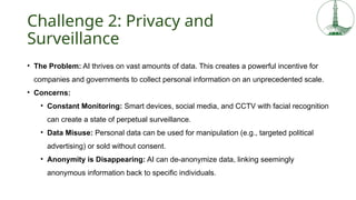 Challenge 2: Privacy and
Surveillance
• The Problem: AI thrives on vast amounts of data. This creates a powerful incentive for
companies and governments to collect personal information on an unprecedented scale.
• Concerns:
• Constant Monitoring: Smart devices, social media, and CCTV with facial recognition
can create a state of perpetual surveillance.
• Data Misuse: Personal data can be used for manipulation (e.g., targeted political
advertising) or sold without consent.
• Anonymity is Disappearing: AI can de-anonymize data, linking seemingly
anonymous information back to specific individuals.
 